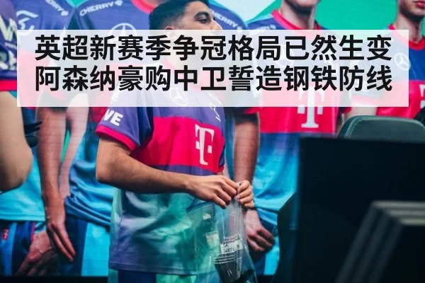 英超新赛季争冠格局已然生变 阿森纳豪购中卫誓造钢铁防线