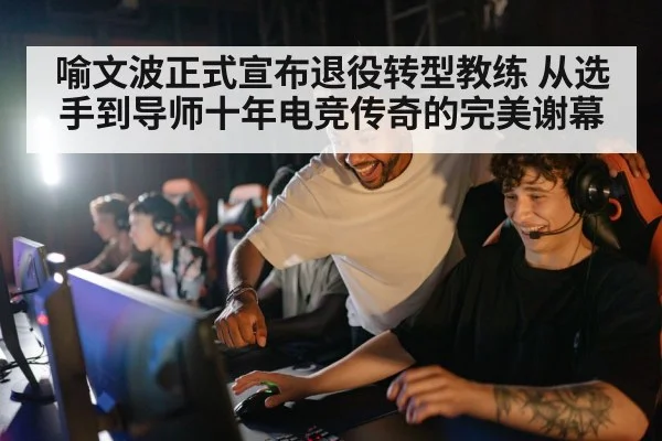 喻文波正式宣布退役转型教练 从选手到导师十年电竞传奇的完美谢幕